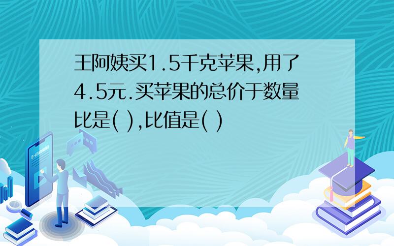 王阿姨买1.5千克苹果,用了4.5元.买苹果的总价于数量比是( ),比值是( )