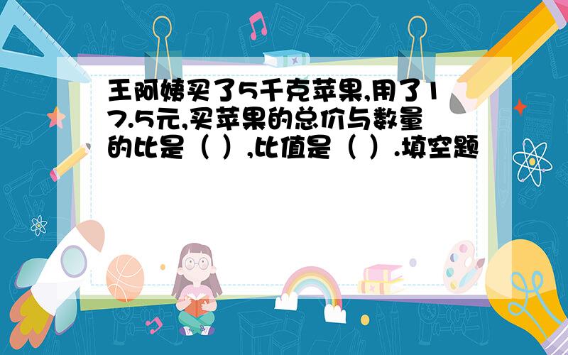 王阿姨买了5千克苹果,用了17.5元,买苹果的总价与数量的比是（ ）,比值是（ ）.填空题