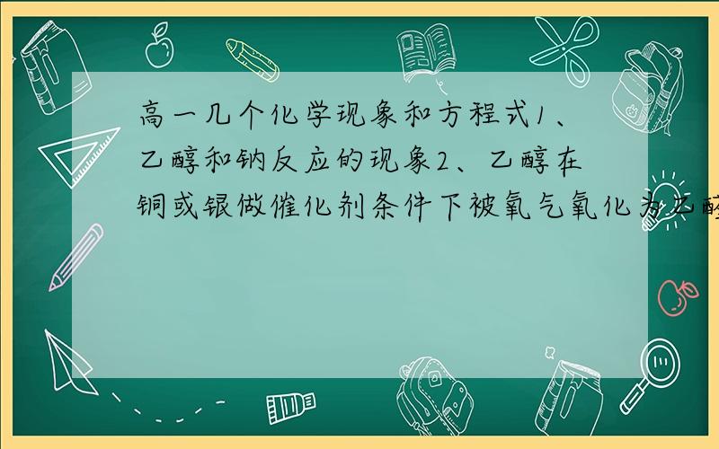 高一几个化学现象和方程式1、乙醇和钠反应的现象2、乙醇在铜或银做催化剂条件下被氧气氧化为乙醛反应的现象3、乙酸和碳酸钠溶液反应的方程式