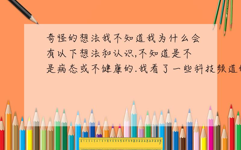 奇怪的想法我不知道我为什么会有以下想法和认识,不知道是不是病态或不健康的.我看了一些科技频道的视频,里面是阐述类似于生命的起源等类似的问题.比方说,它讲人的感官,比方说视觉,人