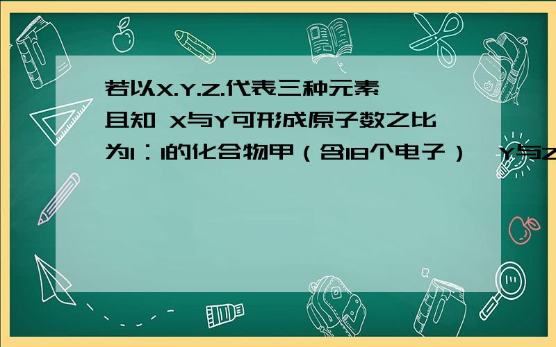 若以X.Y.Z.代表三种元素且知 X与Y可形成原子数之比为1：1的化合物甲（含18个电子）,Y与Z也可形成原子数之比为1：1 的化合物乙（含38个电子）,问甲乙各是什么物质?