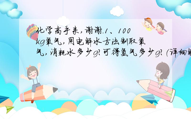 化学高手来,谢谢.1、100kg氧气,用电解水方法制取氧气,消耗水多少g?可得氢气多少g?（详细解答）2、锌和盐酸生成氢气和氯化锌,6.5g锌与足量盐酸反应,可制取氢气和氯化锌各多少g?（详细解答