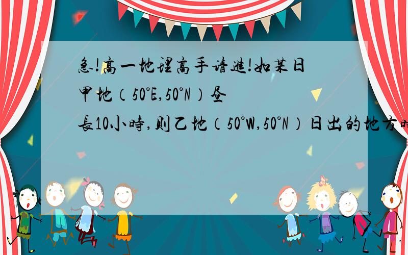 急!高一地理高手请进!如某日甲地（50°E,50°N）昼长10小时,则乙地（50°W,50°N）日出的地方时是（  ）A 4时     B 5时     C 7时  D 8时希望把过程写一下!