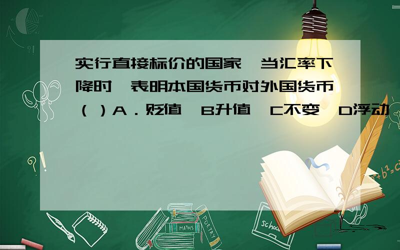 实行直接标价的国家,当汇率下降时,表明本国货币对外国货币（）A．贬值　B升值　C不变　D浮动