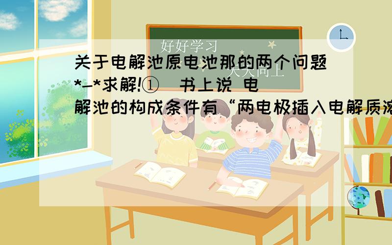 关于电解池原电池那的两个问题*-*求解!①  书上说 电解池的构成条件有“两电极插入电解质溶液”.又说“闭合回路”.电极不在电解质溶液中又怎么能形成闭合回路呢?算不算重复呢?②电源