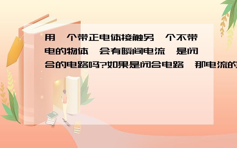 用一个带正电体接触另一个不带电的物体,会有瞬间电流,是闭合的电路吗?如果是闭合电路,那电流的方向是怎样的?