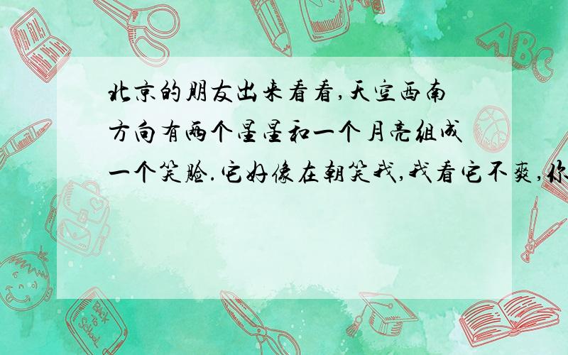 北京的朋友出来看看,天空西南方向有两个星星和一个月亮组成一个笑脸.它好像在朝笑我,我看它不爽,你帮我打下来,我给你三元五角六分钱.我就剩这么多了