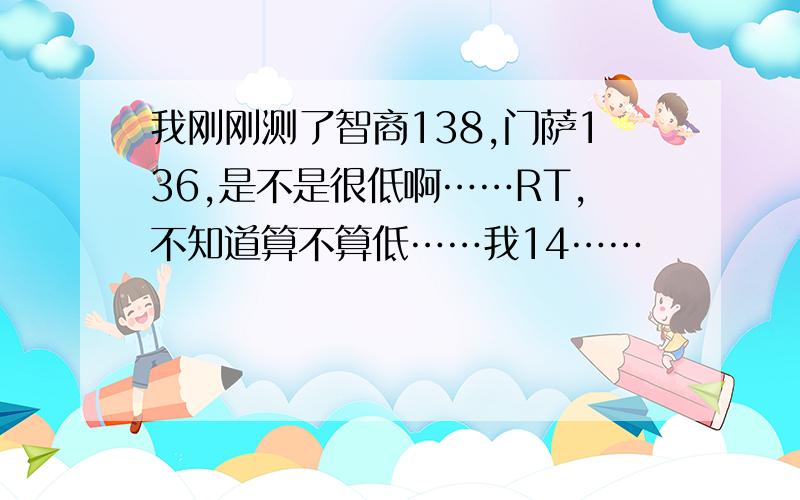 我刚刚测了智商138,门萨136,是不是很低啊……RT,不知道算不算低……我14……