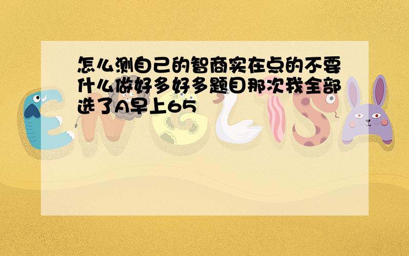 怎么测自己的智商实在点的不要什么做好多好多题目那次我全部选了A早上65