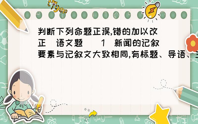 判断下列命题正误,错的加以改正(语文题)(1)新闻的记叙要素与记叙文大致相同,有标题、导语、主题、背景和结语五项.（ ）（2）新闻的标题分为引题、正题和副题,三个标题缺一不可.（ ）（