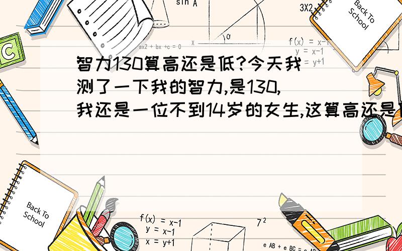 智力130算高还是低?今天我测了一下我的智力,是130,我还是一位不到14岁的女生,这算高还是低啊?