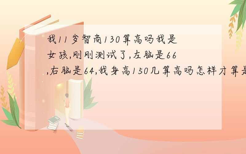 我11岁智商130算高吗我是女孩,刚刚测试了,左脑是66,右脑是64,我身高150几算高吗怎样才算是天才?我的智商不能改变了吗?发一套专业的智商测试给我.