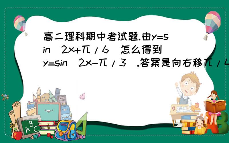 高二理科期中考试题.由y=sin(2x+兀/6)怎么得到y=sin(2x-兀/3).答案是向右移兀/4个单位.然后,为什么不是兀/2个单位.英语.Over the past three years,her father ( ) for her education abroad.A.is saving B.will save C.has bee