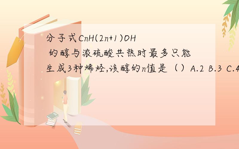 分子式CnH(2n+1)OH 的醇与浓硫酸共热时最多只能生成3种烯烃,该醇的n值是（）A.2 B.3 C.4 D.5