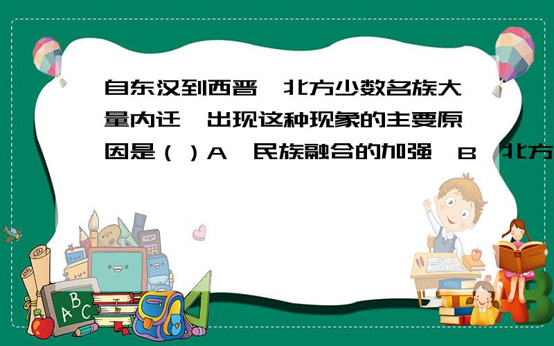 自东汉到西晋,北方少数名族大量内迁,出现这种现象的主要原因是（）A,民族融合的加强,B,北方政权力量弱小,不能抵挡C,对汉族先进文化的向往D,少数民族原居之地,阶级矛盾尖锐急,最佳50分