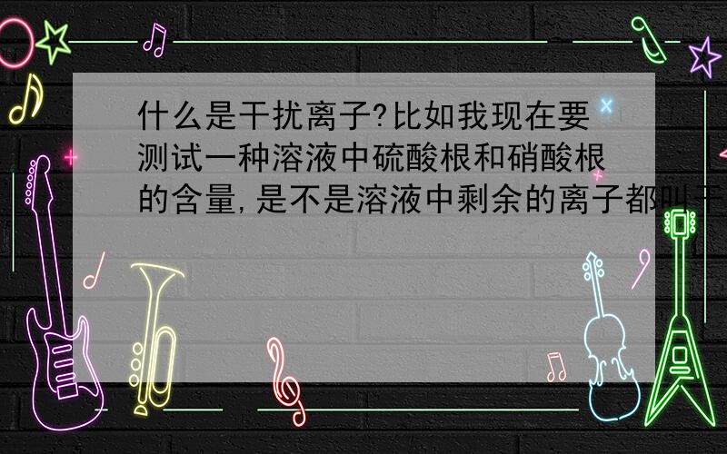 什么是干扰离子?比如我现在要测试一种溶液中硫酸根和硝酸根的含量,是不是溶液中剩余的离子都叫干扰离子?