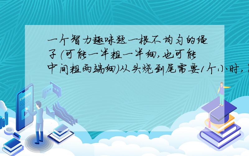 一个智力趣味题一根不均匀的绳子（可能一半粗一半细,也可能中间粗两端细）从头烧到尾需要1个小时,用这根绳子如何判断半个小时?也算是一个脑筋急转弯，曾经是微软面试题。回答时请说