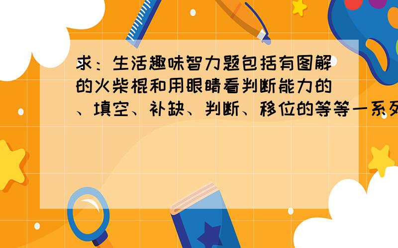 求：生活趣味智力题包括有图解的火柴棍和用眼睛看判断能力的、填空、补缺、判断、移位的等等一系列智力想象题,类型和题型越多越好~