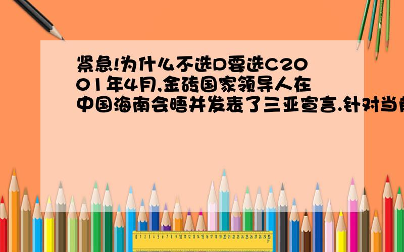 紧急!为什么不选D要选C2001年4月,金砖国家领导人在中国海南会晤并发表了三亚宣言.针对当前西亚 北非以及西非地区的动荡局势,宣扬主张冲突各方应通过和平手段和对话方式解决分歧,衷心希