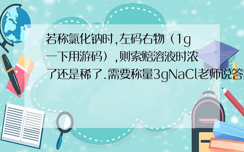 若称氯化钠时,左码右物（1g一下用游码）,则索赔溶液时浓了还是稀了.需要称量3gNaCl老师说答案是不变 我觉得是稀了.求原因.所配溶液