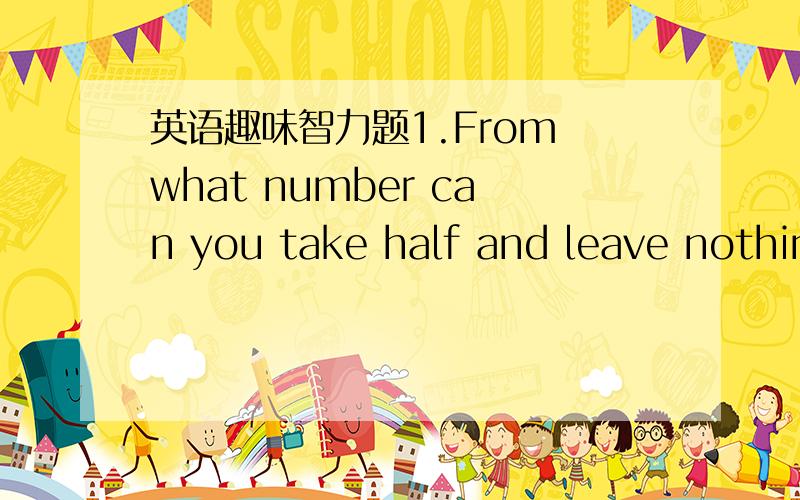 英语趣味智力题1.From what number can you take half and leave nothing?2.what two word have thousands of letters in them?3.what 5-letter word has 6 left when you take 2 letters away?4.what kind of dog never bite?5.where does afternoon always com