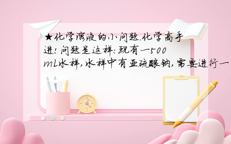 ★化学溶液的小问题.化学高手进!问题是这样：现有一500mL水样,水样中有亚硫酸钠,需要进行一系列的试验测定其含量； 但是：这些试验需要10天左右的时间,并且需要水样中的成分不变； 这