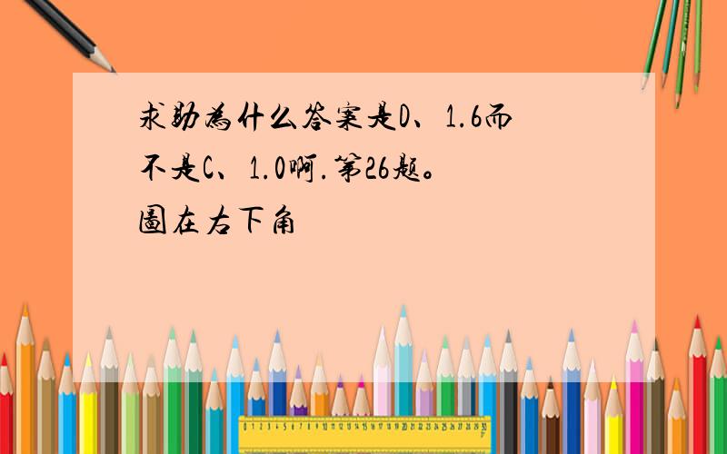 求助为什么答案是D、1.6而不是C、1.0啊.第26题。图在右下角