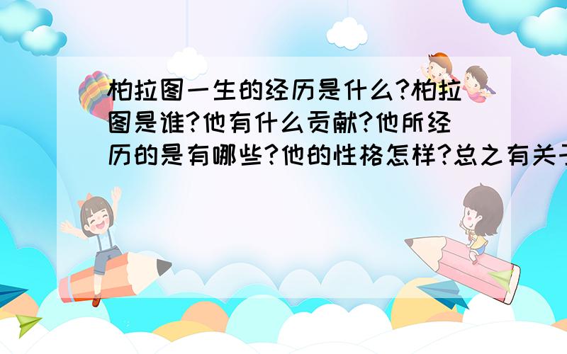 柏拉图一生的经历是什么?柏拉图是谁?他有什么贡献?他所经历的是有哪些?他的性格怎样?总之有关于柏拉图的一切,我代表党和国家感谢您!