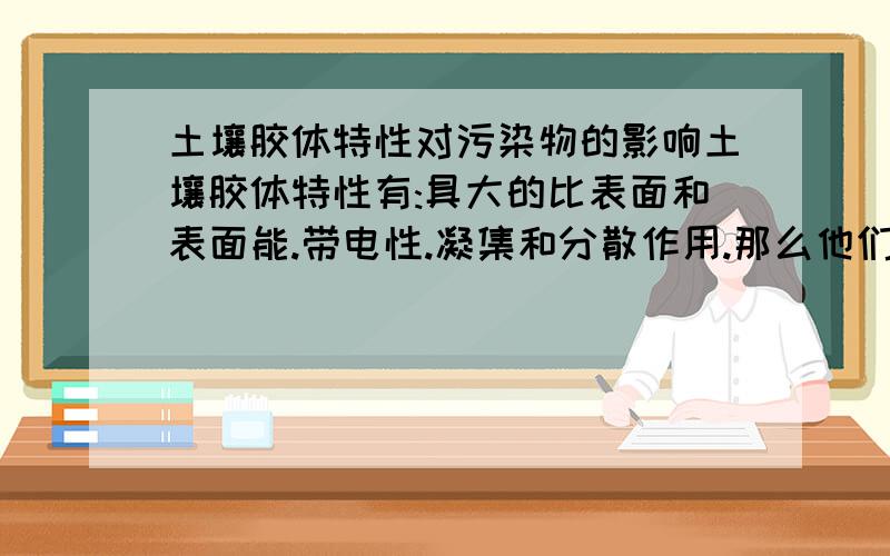 土壤胶体特性对污染物的影响土壤胶体特性有:具大的比表面和表面能.带电性.凝集和分散作用.那么他们对污染物的影响是什么?希望能够具体点~下面的好象答非所问啊~有没有人可以帮帮忙啊