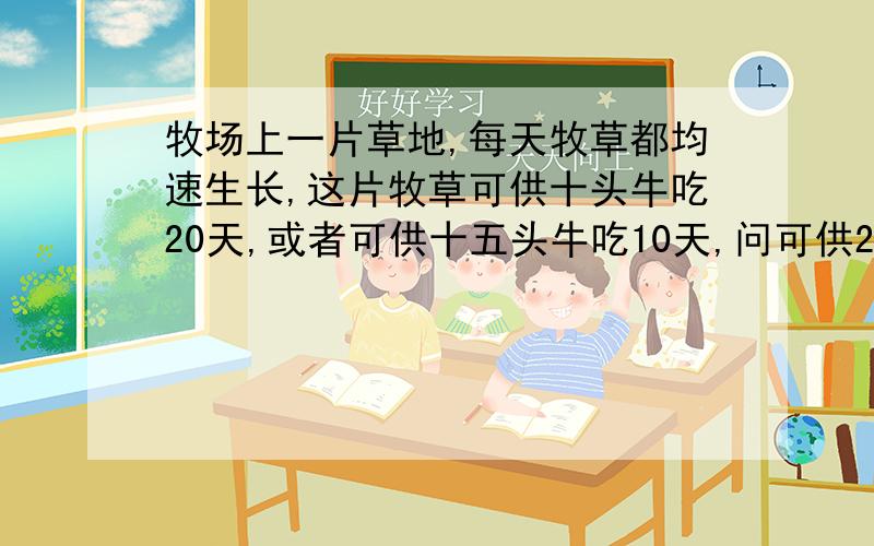 牧场上一片草地,每天牧草都均速生长,这片牧草可供十头牛吃20天,或者可供十五头牛吃10天,问可供25头牛吃几天?