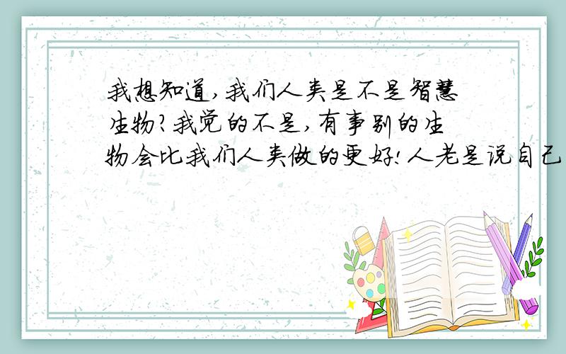 我想知道,我们人类是不是智慧生物?我觉的不是,有事别的生物会比我们人类做的更好!人老是说自己是智慧生物,可是看看地球,人类都对它做了什么?我怎么觉得我们是退步了?因为我感觉人类