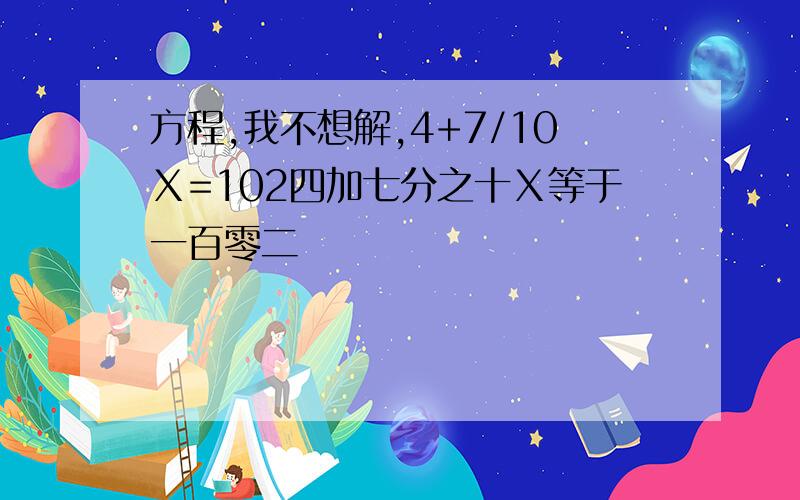 方程,我不想解,4+7/10Ⅹ=102四加七分之十Ⅹ等于一百零二