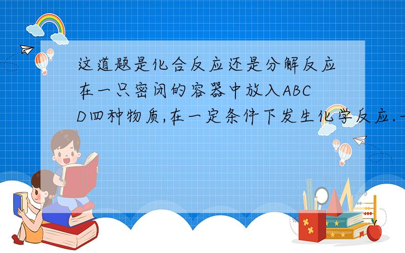 这道题是化合反应还是分解反应在一只密闭的容器中放入ABCD四种物质,在一定条件下发生化学反应.一段时间后,测得有关数据如下：物质 A B C D 反应前质量 9 2 22 1反应后质量 x 2 6 21是分解反应