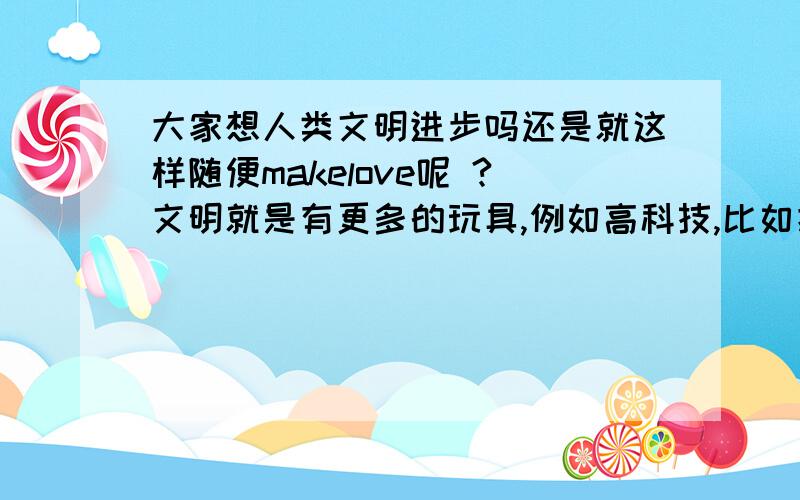 大家想人类文明进步吗还是就这样随便makelove呢 ?文明就是有更多的玩具,例如高科技,比如把人类基因弄得跟动画里人物似的,或者把人类变成机器人,有这种科技的话,周围自然文明就上去了