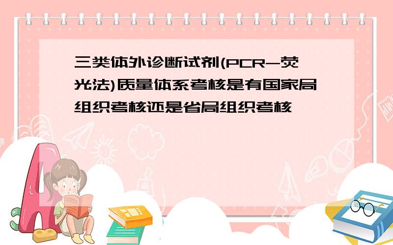 三类体外诊断试剂(PCR-荧光法)质量体系考核是有国家局组织考核还是省局组织考核