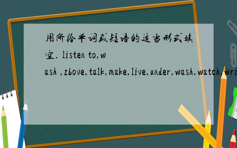 用所给单词或短语的适当形式填空. listen to,wash ,zbove,talk,make,live,under,wash,watch,write,用所给单词或短语的适当形式填空. listen to,wash ,zbove,talk,make,live,under,wash,watch,write,parent（1）The teacher tells me___