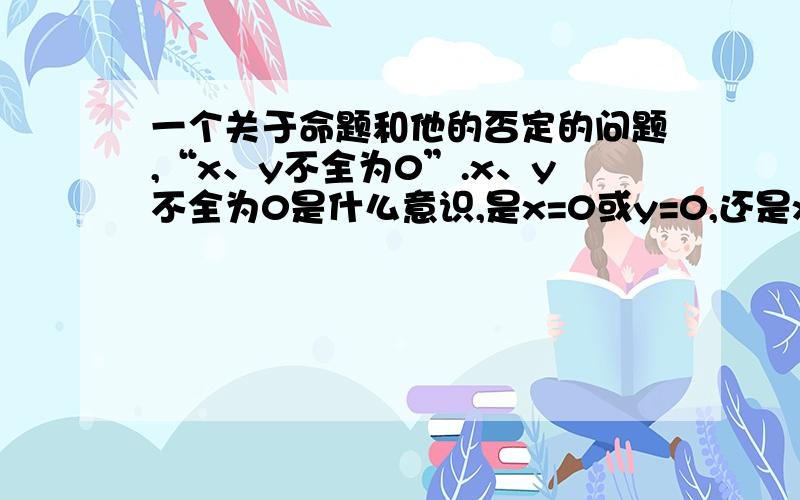 一个关于命题和他的否定的问题,“x、y不全为0”.x、y不全为0是什么意识,是x=0或y=0,还是x≠0或y≠0.它的否定是x、y全为0还是x、y全部为0?