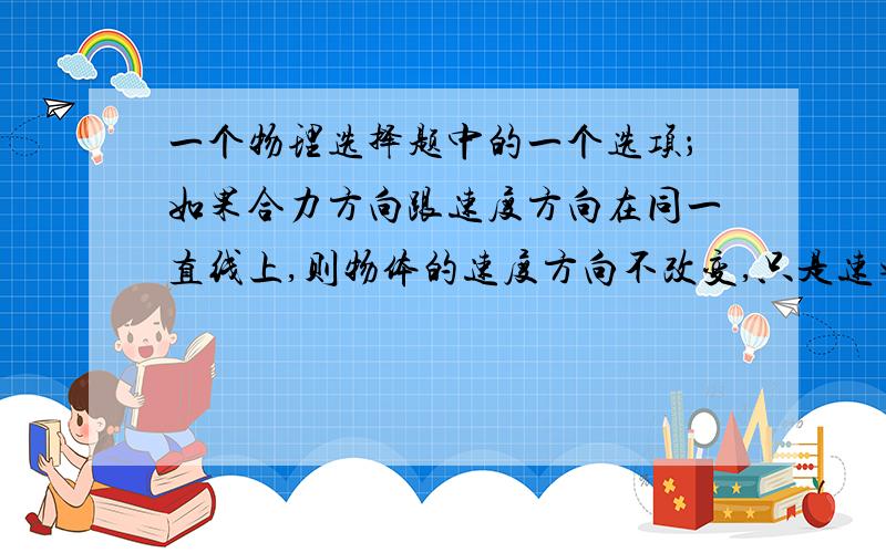 一个物理选择题中的一个选项；如果合力方向跟速度方向在同一直线上,则物体的速度方向不改变,只是速率发生变化?这句话正确么?  为什么?