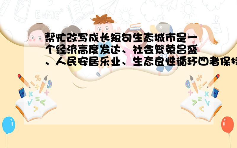 帮忙改写成长短句生态城市是一个经济高度发达、社会繁荣昌盛、人民安居乐业、生态良性循环四者保持高度和谐,城市环境及人居环境清洁、优美、舒适、安全,失业率低、社会保障体系完