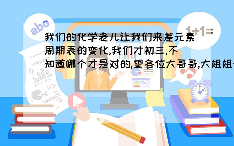 我们的化学老儿让我们来差元素周期表的变化,我们才初三,不知道哪个才是对的,望各位大哥哥,大姐姐帮我解决一下,越快越好,最好简单点,在这里谢过大哥大姐们了!~!~!~!还有下面的,有一个镧