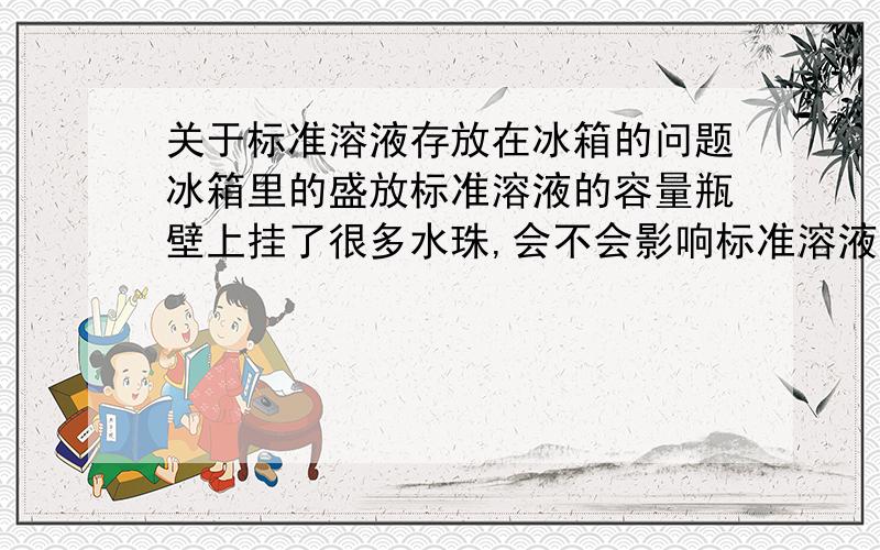 关于标准溶液存放在冰箱的问题冰箱里的盛放标准溶液的容量瓶壁上挂了很多水珠,会不会影响标准溶液的浓度?理由是什么?