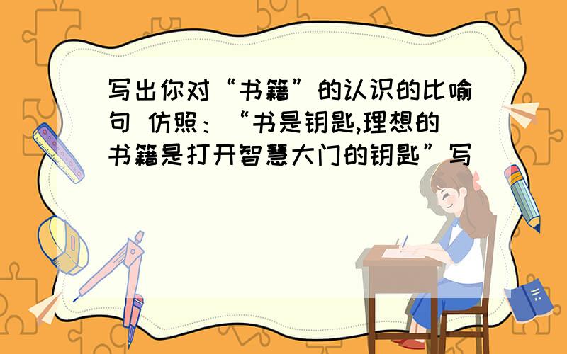 写出你对“书籍”的认识的比喻句 仿照：“书是钥匙,理想的书籍是打开智慧大门的钥匙”写