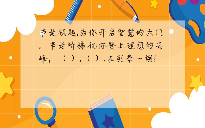 书是钥匙,为你开启智慧的大门；书是阶梯,祝你登上理想的高峰；（ ）,（ ）.在列举一例!