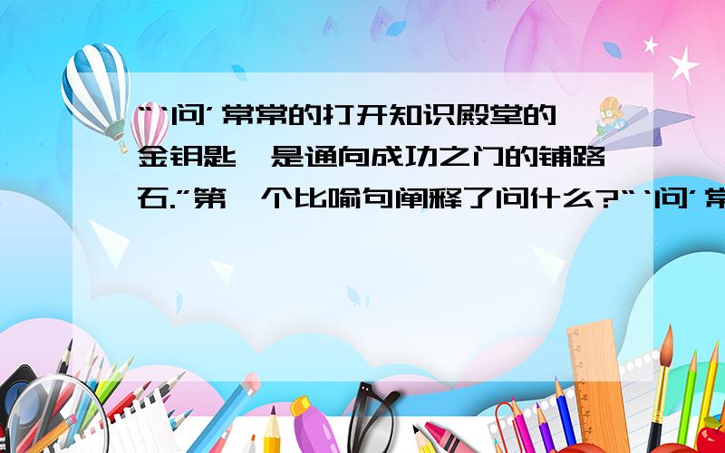 “‘问’常常的打开知识殿堂的金钥匙,是通向成功之门的铺路石.”第一个比喻句阐释了问什么?“‘问’常常的打开知识殿堂的金钥匙,是通向成功之门的铺路石.”第一个比喻句阐释了“问