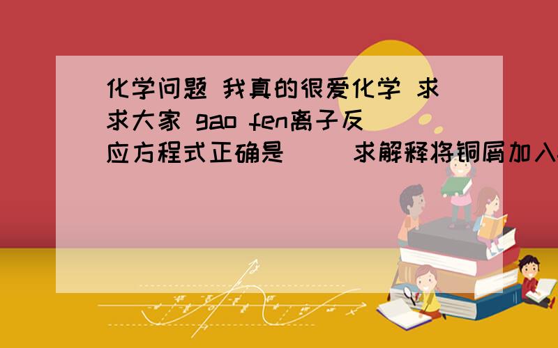 化学问题 我真的很爱化学 求求大家 gao fen离子反应方程式正确是     求解释将铜屑加入fe3+溶液中：2FE3+ + CU=2FE2+ +CU2+将磁性氧化铁溶于盐酸：FE3O4 + 8H+=3FE3+ + 4H2O将氯化亚铁溶液和稀硝酸混合