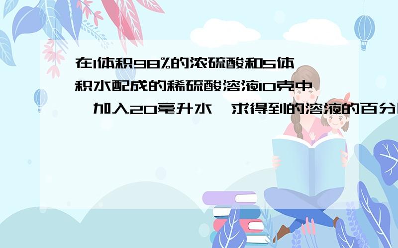 在1体积98%的浓硫酸和5体积水配成的稀硫酸溶液10克中,加入20毫升水,求得到的溶液的百分比浓度时多少?浓硫酸密度为1.84克/毫升要求有过程