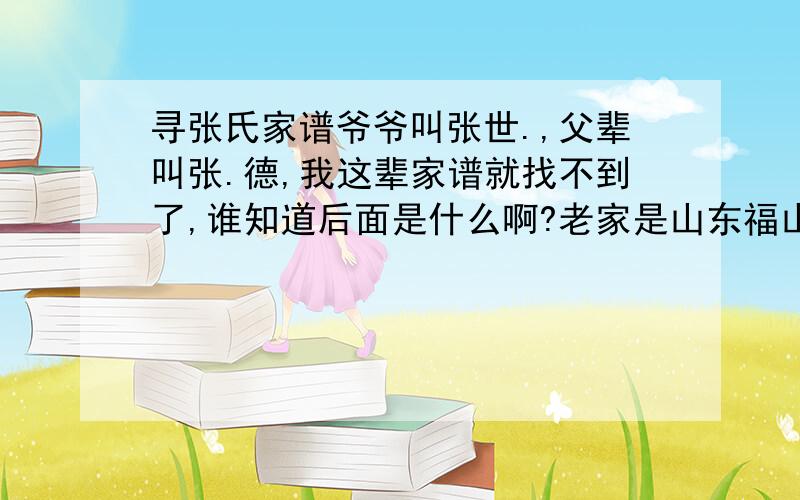 寻张氏家谱爷爷叫张世.,父辈叫张.德,我这辈家谱就找不到了,谁知道后面是什么啊?老家是山东福山县