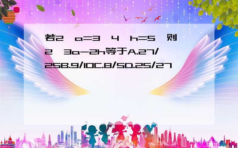 若2^a=3,4^h=5,则2^3a-2h等于A.27/25B.9/10C.8/5D.25/27