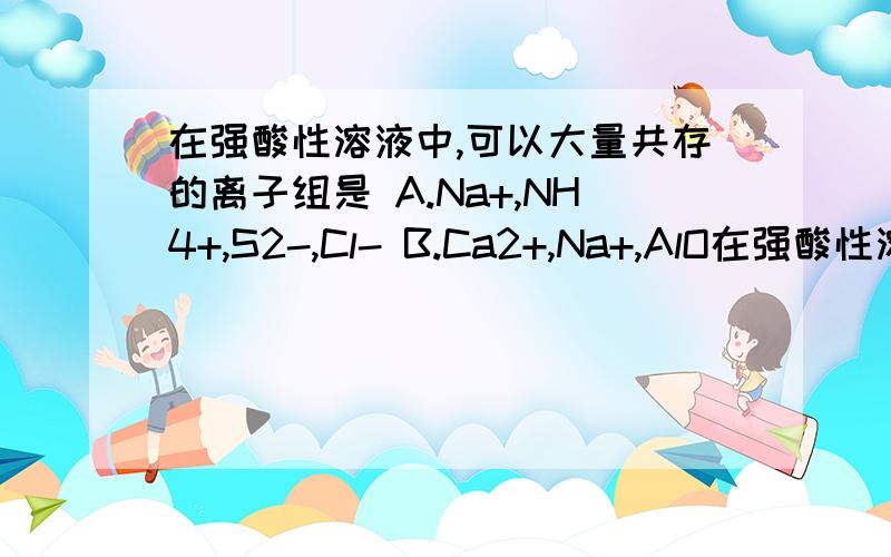 在强酸性溶液中,可以大量共存的离子组是 A.Na+,NH4+,S2-,Cl- B.Ca2+,Na+,AlO在强酸性溶液中,可以大量共存的离子组是 A．Na+、NH4+、S2-、Cl- B．Ca2+、Na+、AlO2-、NO3- C．Al3+ 、Fe3+、NO3-、SO42- D．K+、Na+ 、