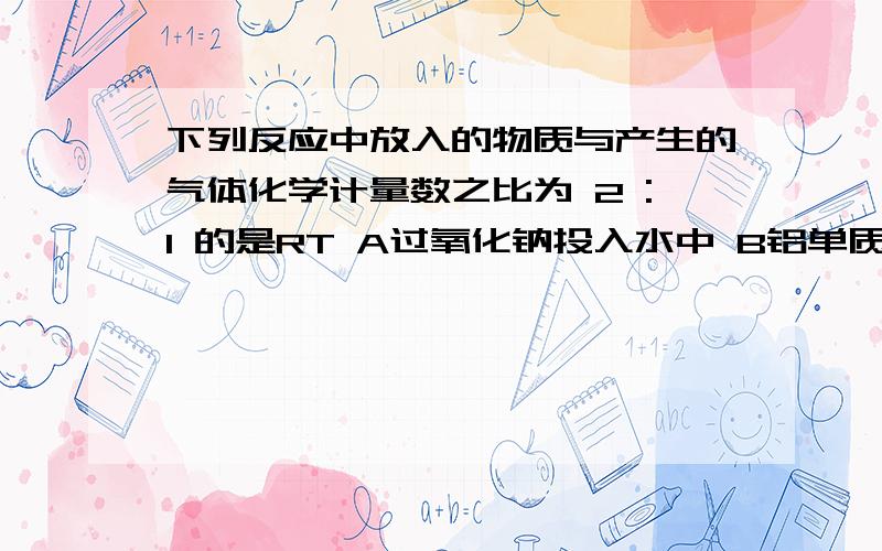 下列反应中放入的物质与产生的气体化学计量数之比为 2 :1 的是RT A过氧化钠投入水中 B铝单质投入足量的氢氧化钠溶液中 C纯碱投入足量的盐酸中 D小苏打投入足量的盐酸中 我,草.儿 我要理